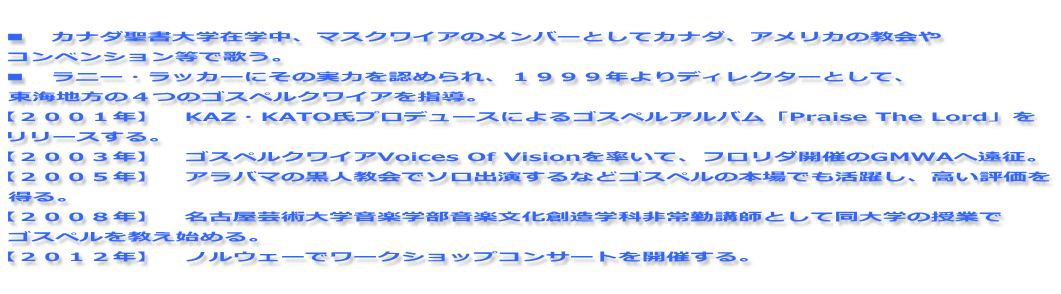  ■　カナダ聖書大学在学中、マスクワイアのメンバーとしてカナダ、アメリカの教会や コンベンション等で歌う。 ■　ラニー・ラッカーにその実力を認められ、１９９９年よりディレクターとして、 東海地方の４つのゴスペルクワイアを指導。 【２００１年】　KAZ・KATO氏プロデュースによるゴスペルアルバム「Praise The Lord」を リリースする。 【２００３年】　ゴスペルクワイアVoices Of Visionを率いて、フロリダ開催のGMWAへ遠征。 【２００５年】　アラバマの黒人教会でソロ出演するなどゴスペルの本場でも活躍し、高い評価を 得る。 【２００８年】　名古屋芸術大学音楽学部音楽文化創造学科非常勤講師として同大学の授業で ゴスペルを教え始める。 【２０１２年】　ノルウェーでワークショップコンサートを開催する。