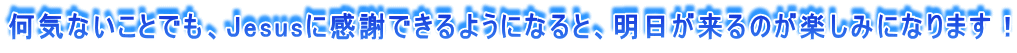 何気ないことでも、Jesusに感謝できるようになると、明日が来るのが楽しみになります！ 